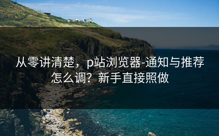 从零讲清楚,p站浏览器-通知与推荐怎么调?新手直接照做 从零讲清楚,p站浏览器-通知与推荐怎么调?新手直接照做