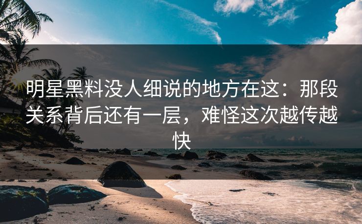 明星黑料没人细说的地方在这：那段关系背后还有一层，难怪这次越传越快