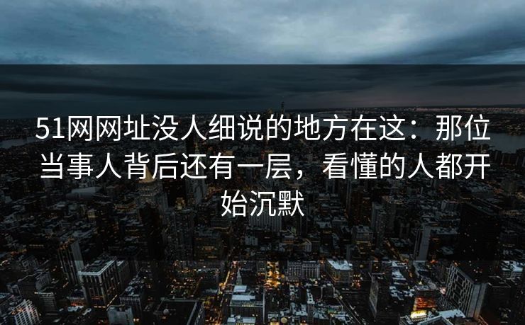 51网网址没人细说的地方在这：那位当事人背后还有一层，看懂的人都开始沉默