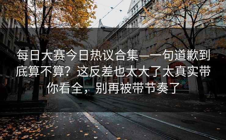 每日大赛今日热议合集—一句道歉到底算不算？这反差也太大了太真实带你看全，别再被带节奏了
