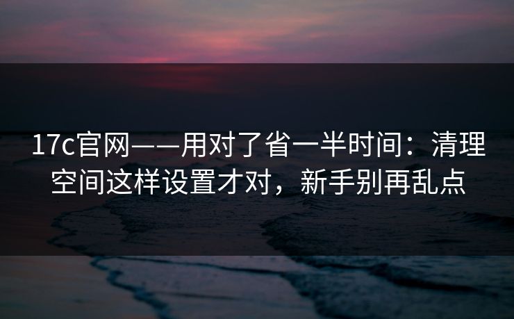 17c官网——用对了省一半时间：清理空间这样设置才对，新手别再乱点