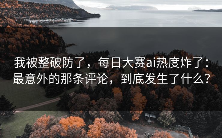 我被整破防了，每日大赛ai热度炸了：最意外的那条评论，到底发生了什么？