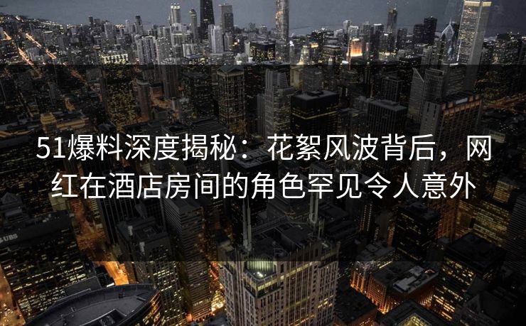 51爆料深度揭秘：花絮风波背后，网红在酒店房间的角色罕见令人意外