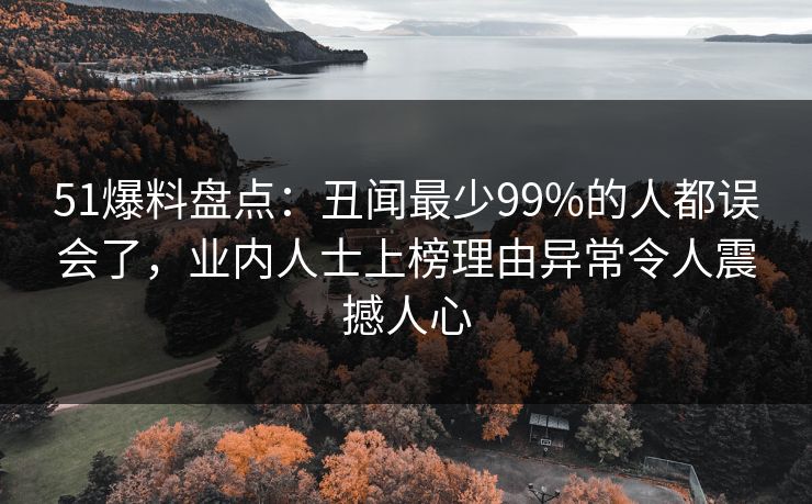 51爆料盘点：丑闻最少99%的人都误会了，业内人士上榜理由异常令人震撼人心