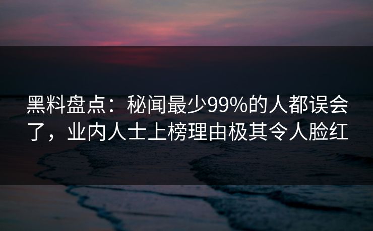 黑料盘点：秘闻最少99%的人都误会了，业内人士上榜理由极其令人脸红