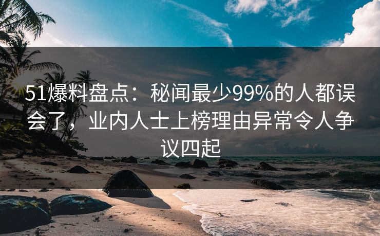 51爆料盘点：秘闻最少99%的人都误会了，业内人士上榜理由异常令人争议四起