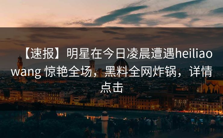 【速报】明星在今日凌晨遭遇heiliaowang 惊艳全场，黑料全网炸锅，详情点击