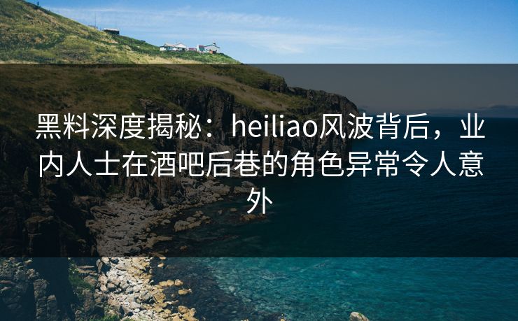 黑料深度揭秘：heiliao风波背后，业内人士在酒吧后巷的角色异常令人意外