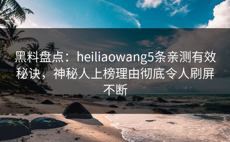 黑料盘点：heiliaowang5条亲测有效秘诀，神秘人上榜理由彻底令人刷屏不断
