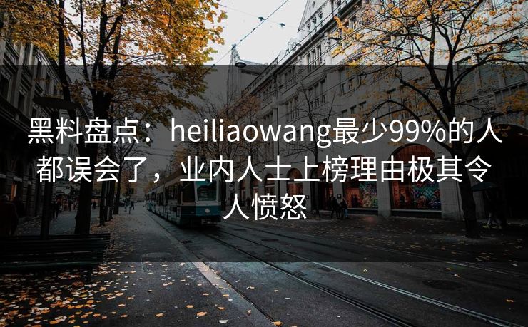 黑料盘点：heiliaowang最少99%的人都误会了，业内人士上榜理由极其令人愤怒