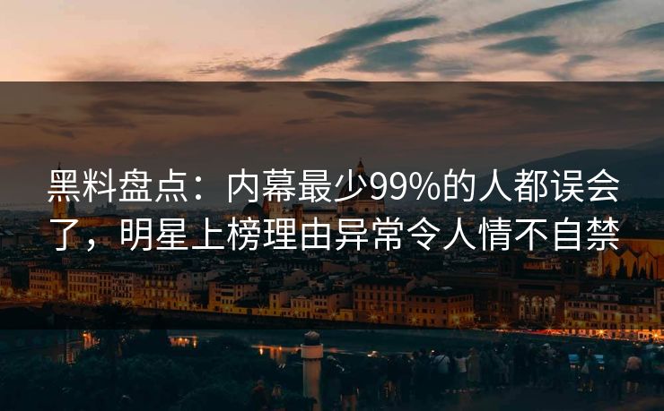 黑料盘点：内幕最少99%的人都误会了，明星上榜理由异常令人情不自禁