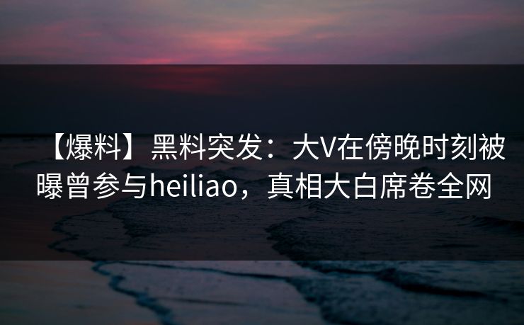 【爆料】黑料突发：大V在傍晚时刻被曝曾参与heiliao，真相大白席卷全网