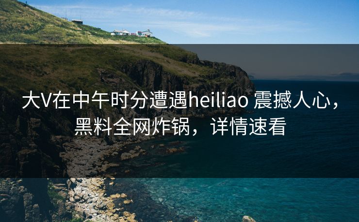 大V在中午时分遭遇heiliao 震撼人心，黑料全网炸锅，详情速看