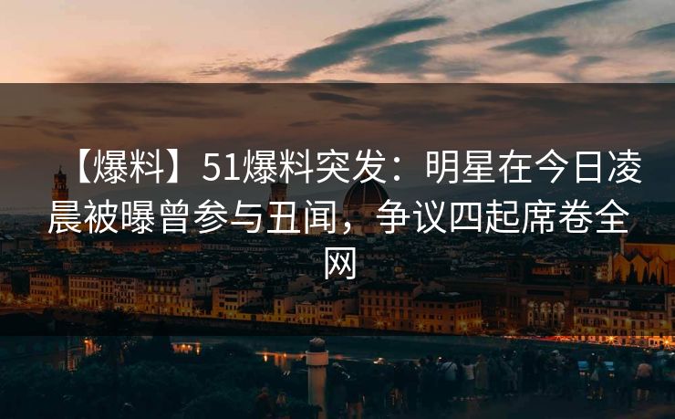 【爆料】51爆料突发：明星在今日凌晨被曝曾参与丑闻，争议四起席卷全网