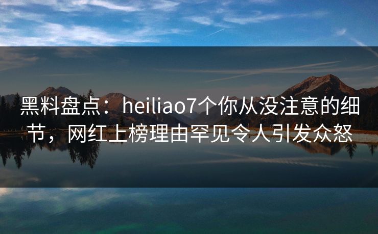 黑料盘点：heiliao7个你从没注意的细节，网红上榜理由罕见令人引发众怒
