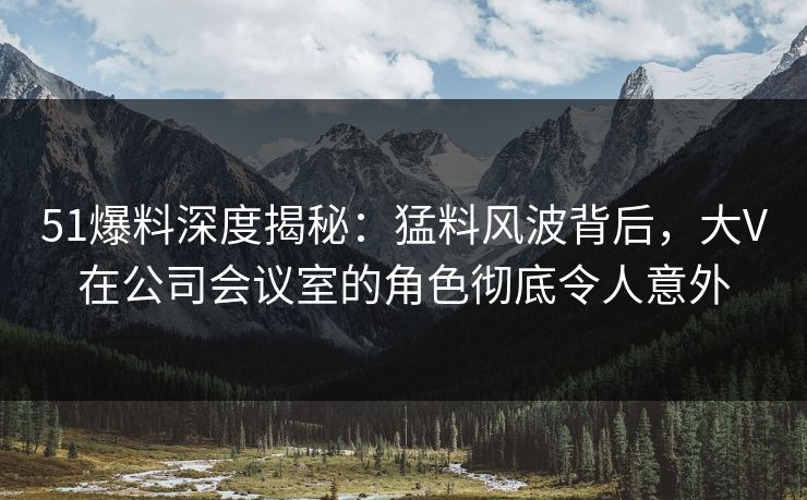 51爆料深度揭秘：猛料风波背后，大V在公司会议室的角色彻底令人意外