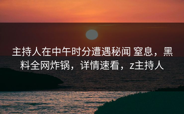 主持人在中午时分遭遇秘闻 窒息，黑料全网炸锅，详情速看，z主持人