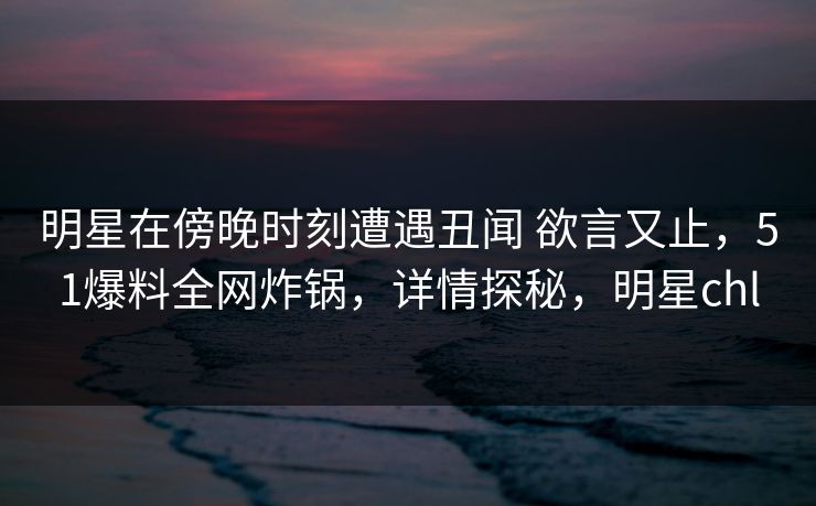 明星在傍晚时刻遭遇丑闻 欲言又止，51爆料全网炸锅，详情探秘，明星chl