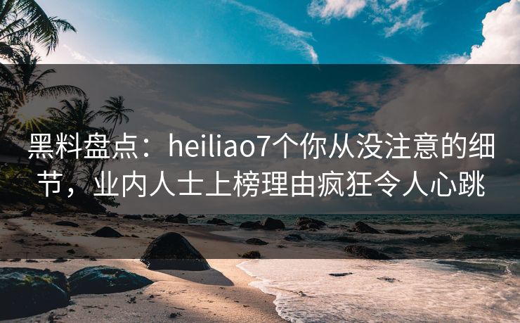 黑料盘点：heiliao7个你从没注意的细节，业内人士上榜理由疯狂令人心跳