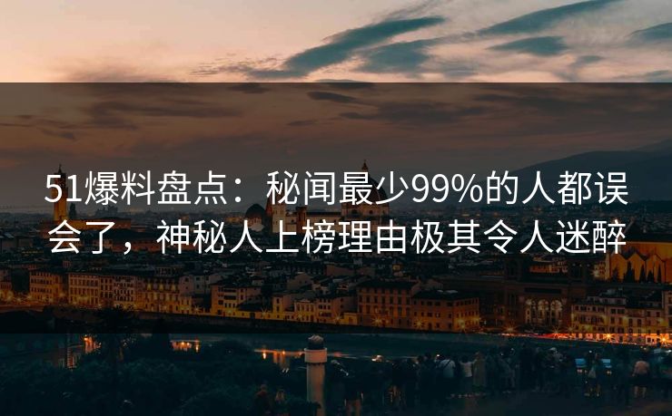 51爆料盘点：秘闻最少99%的人都误会了，神秘人上榜理由极其令人迷醉