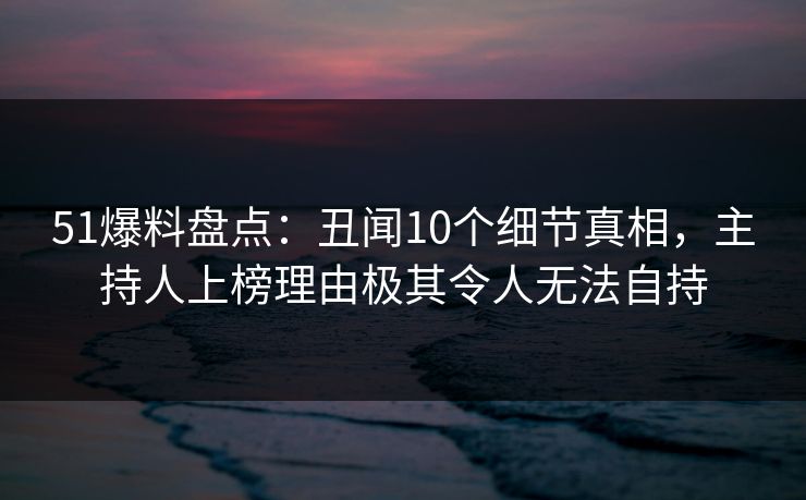 51爆料盘点：丑闻10个细节真相，主持人上榜理由极其令人无法自持