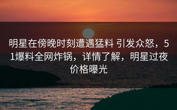 明星在傍晚时刻遭遇猛料 引发众怒，51爆料全网炸锅，详情了解，明星过夜价格曝光
