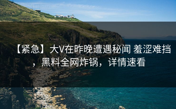 【紧急】大V在昨晚遭遇秘闻 羞涩难挡，黑料全网炸锅，详情速看
