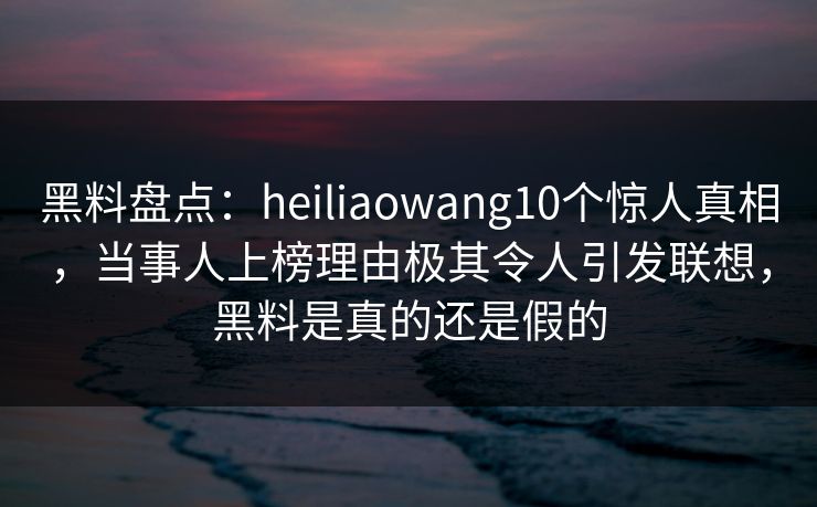 黑料盘点:heiliaowang10个惊人真相,当事人上榜理由极其令人引发联想,黑料是真的还是假的 黑料盘点:heiliaowang10个惊人真相,当事人上榜理由极其令人引发联想,黑料是真的还是假的