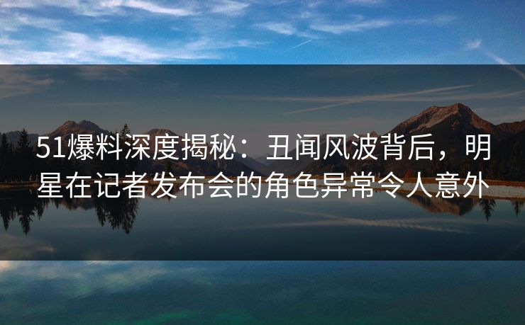 51爆料深度揭秘：丑闻风波背后，明星在记者发布会的角色异常令人意外