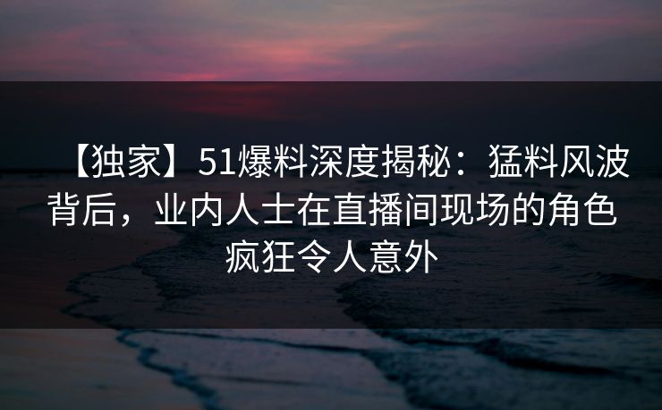 【独家】51爆料深度揭秘:猛料风波背后,业内人士在直播间现场的角色疯狂令人意外 【独家】51爆料深度揭秘:猛料风波背后,业内人士在直播间现场的角色疯狂令人意外