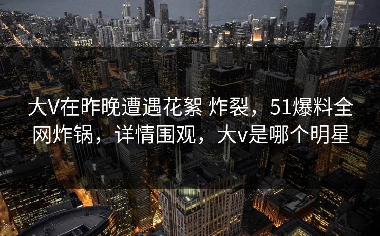 大V在昨晚遭遇花絮 炸裂,51爆料全网炸锅,详情围观,大v是哪个明星 大V在昨晚遭遇花絮 炸裂,51爆料全网炸锅,详情围观,大v是哪个明星