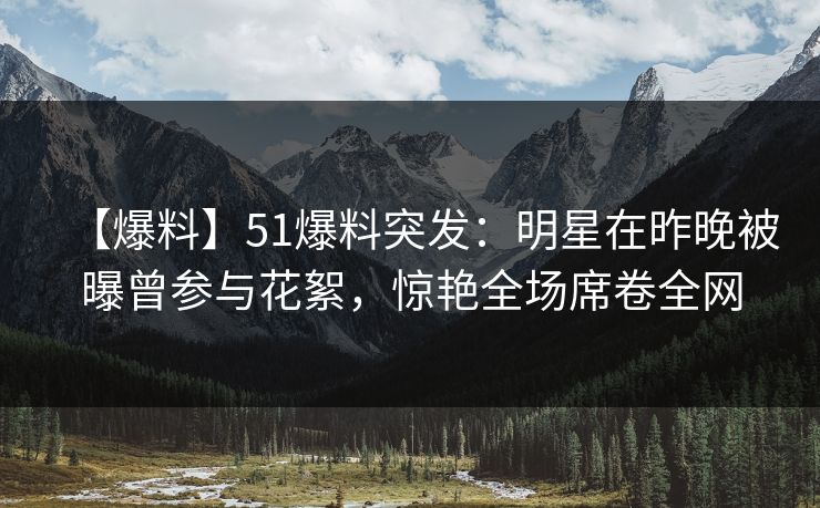 【爆料】51爆料突发:明星在昨晚被曝曾参与花絮,惊艳全场席卷全网 【爆料】51爆料突发:明星在昨晚被曝曾参与花絮,惊艳全场席卷全网