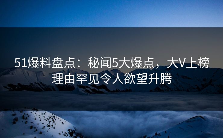51爆料盘点：秘闻5大爆点，大V上榜理由罕见令人欲望升腾