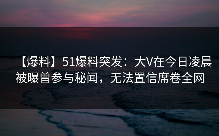 【爆料】51爆料突发：大V在今日凌晨被曝曾参与秘闻，无法置信席卷全网