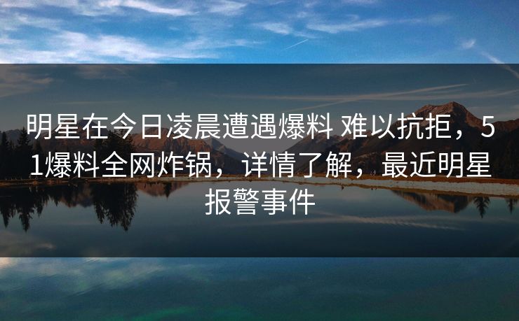 明星在今日凌晨遭遇爆料 难以抗拒，51爆料全网炸锅，详情了解，最近明星报警事件