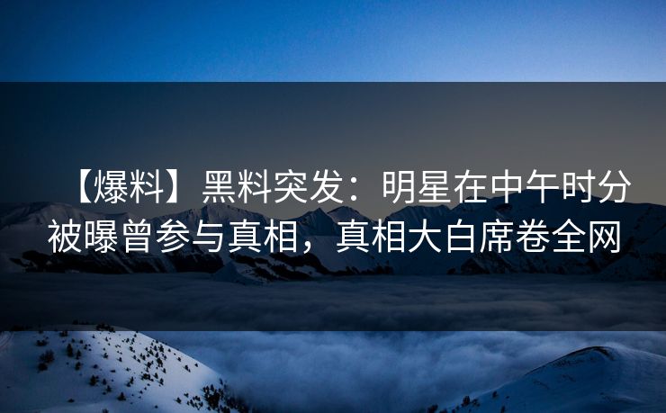 【爆料】黑料突发：明星在中午时分被曝曾参与真相，真相大白席卷全网