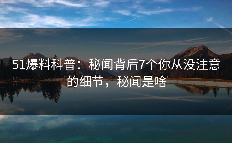 51爆料科普：秘闻背后7个你从没注意的细节，秘闻是啥