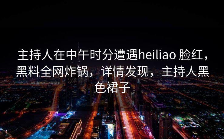 主持人在中午时分遭遇heiliao 脸红，黑料全网炸锅，详情发现，主持人黑色裙子