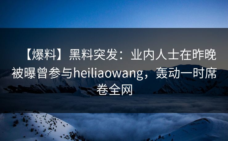 【爆料】黑料突发：业内人士在昨晚被曝曾参与heiliaowang，轰动一时席卷全网
