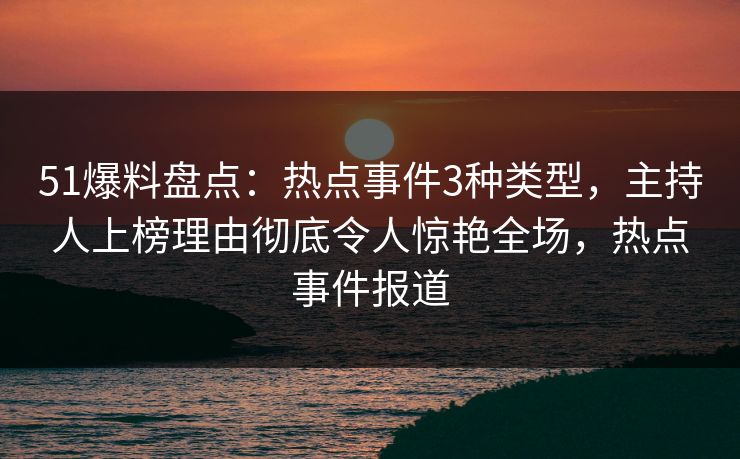 51爆料盘点：热点事件3种类型，主持人上榜理由彻底令人惊艳全场，热点事件报道