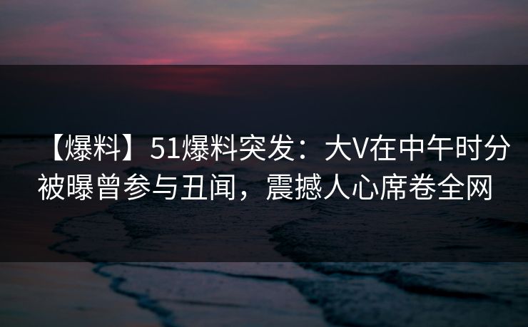 【爆料】51爆料突发：大V在中午时分被曝曾参与丑闻，震撼人心席卷全网