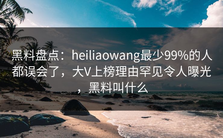 黑料盘点：heiliaowang最少99%的人都误会了，大V上榜理由罕见令人曝光，黑料叫什么
