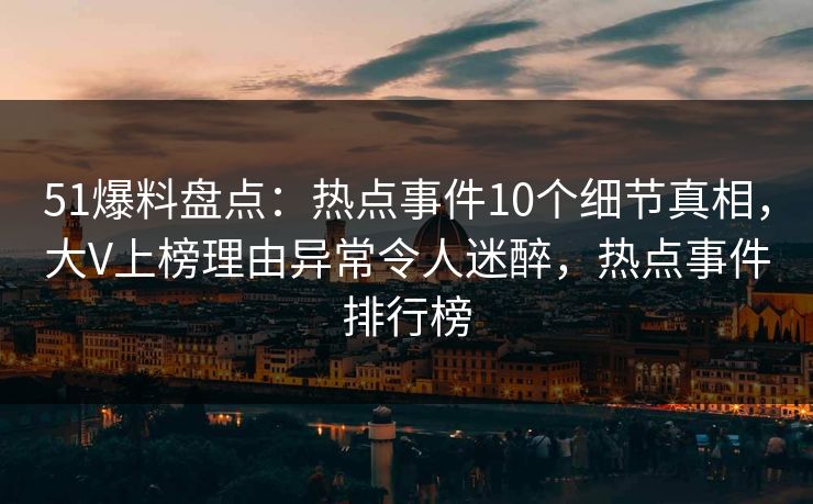 51爆料盘点：热点事件10个细节真相，大V上榜理由异常令人迷醉，热点事件排行榜