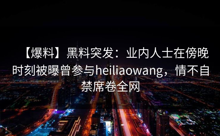 【爆料】黑料突发：业内人士在傍晚时刻被曝曾参与heiliaowang，情不自禁席卷全网