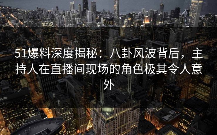 51爆料深度揭秘：八卦风波背后，主持人在直播间现场的角色极其令人意外