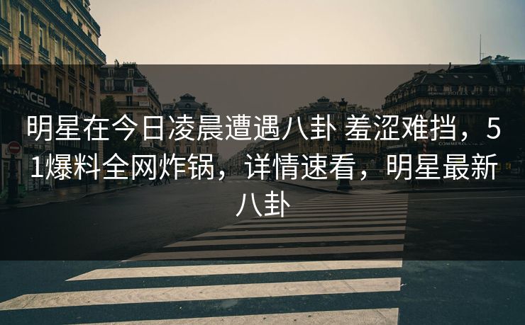 明星在今日凌晨遭遇八卦 羞涩难挡，51爆料全网炸锅，详情速看，明星最新八卦