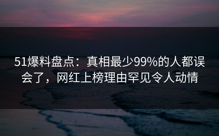 51爆料盘点：真相最少99%的人都误会了，网红上榜理由罕见令人动情