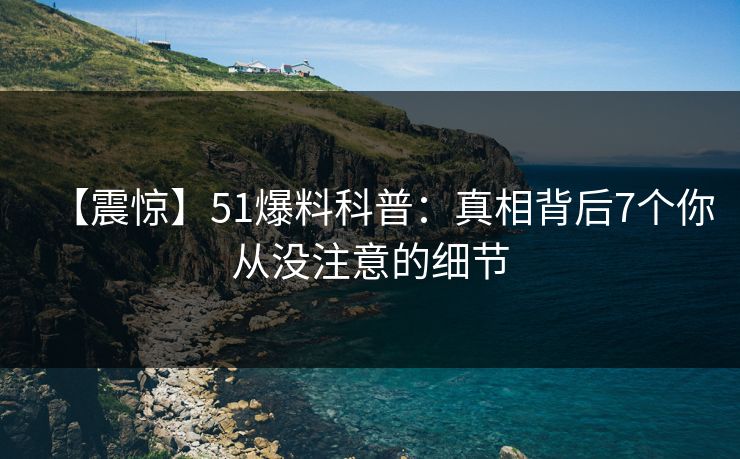 【震惊】51爆料科普：真相背后7个你从没注意的细节