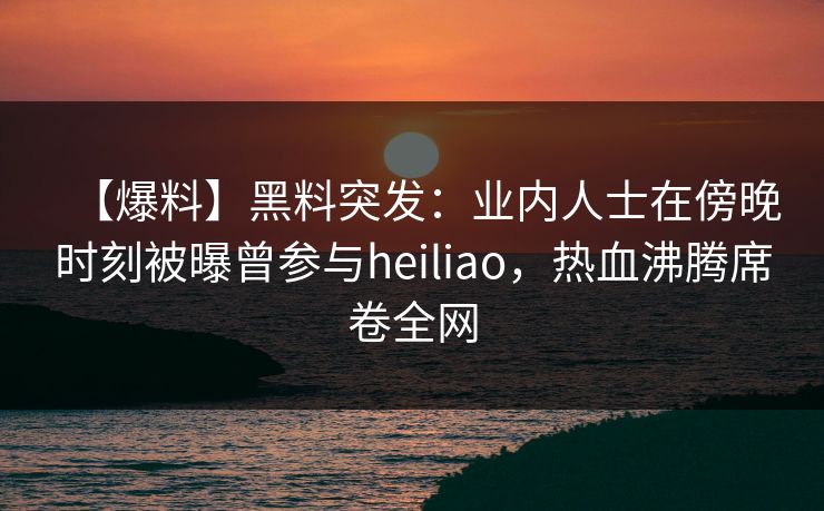 【爆料】黑料突发：业内人士在傍晚时刻被曝曾参与heiliao，热血沸腾席卷全网