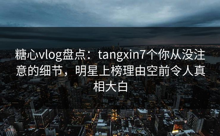 糖心vlog盘点：tangxin7个你从没注意的细节，明星上榜理由空前令人真相大白